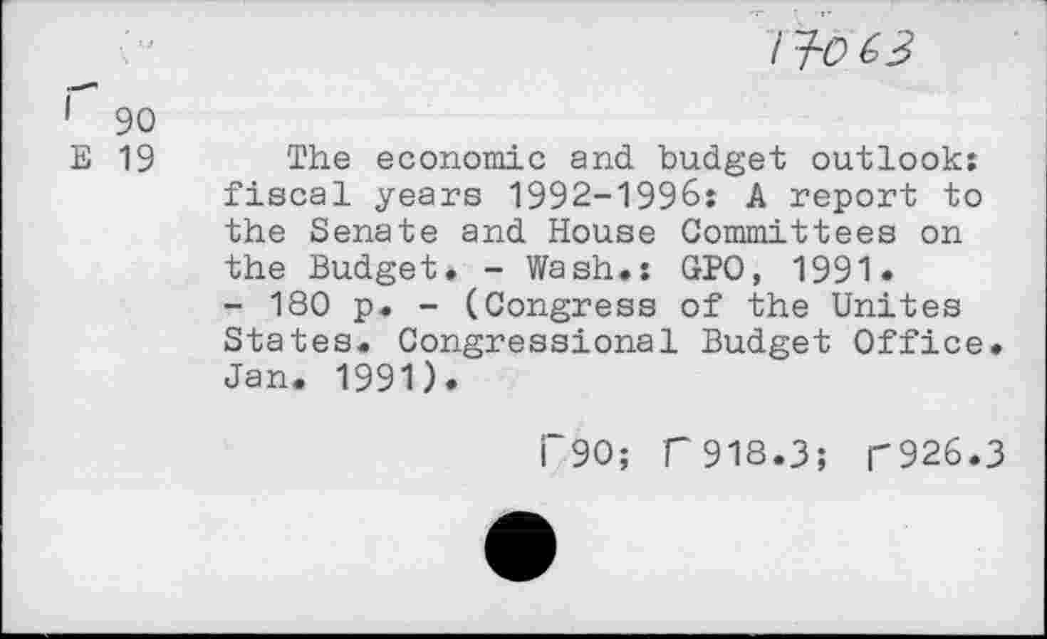 ﻿/ jü éB
1 90
E 19 The economic and budget outlook: fiscal years 1992-1996: A report to the Senate and House Committees on the Budget. - Wash.: GPO, 1991« - 180 p. - (Congress of the Unites States. Congressional Budget Office. Jan. 1991).
I 90; T918.3; T926.3